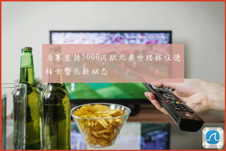 马赛坚持5000万欧元要价格林伍德转会暂无新动态