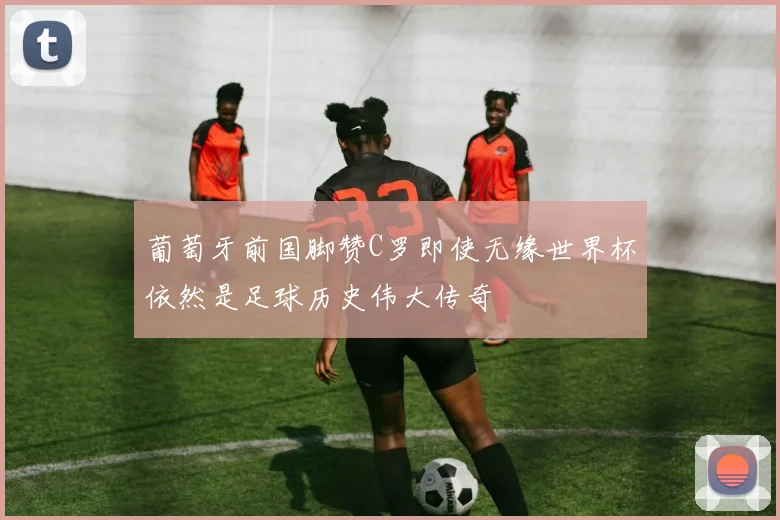 葡萄牙前国脚赞C罗即使无缘世界杯依然是足球历史伟大传奇