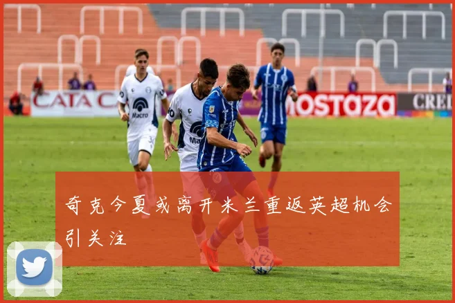 奇克今夏或离开米兰重返英超机会引关注