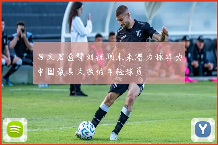吕文君盛赞刘祝润未来潜力称其为中国最具天赋的年轻球员