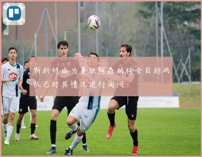 斯科特成为曼联阿森纳转会目标两队已对其情况进行询问