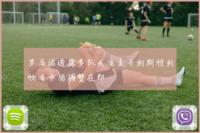 罗马诺透露多队关注麦卡利斯特利物浦中场调整在即