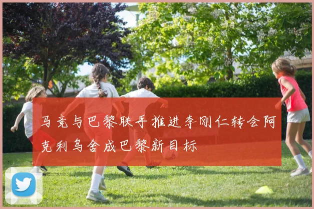 马竞与巴黎联手推进李刚仁转会阿克利乌舍成巴黎新目标