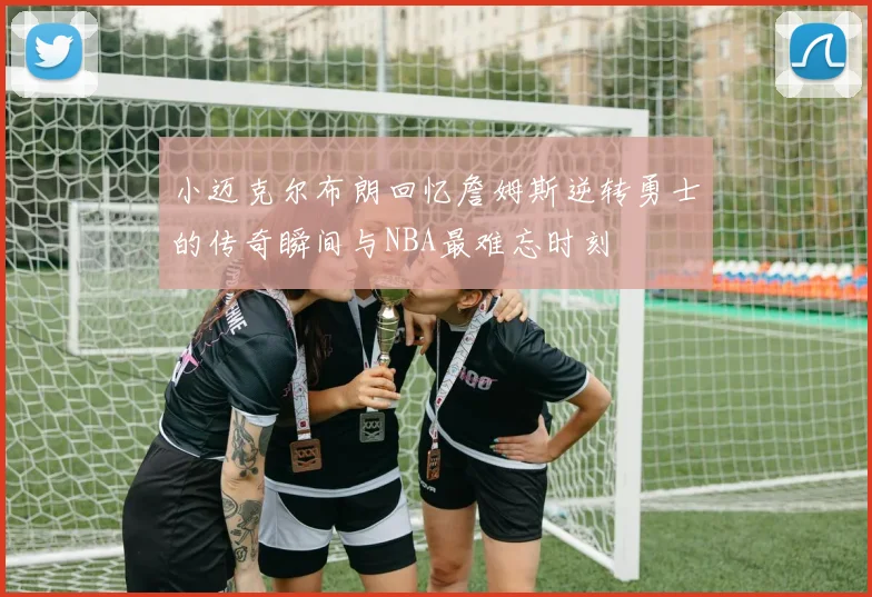 小迈克尔布朗回忆詹姆斯逆转勇士的传奇瞬间与NBA最难忘时刻