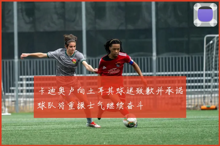卡迪奥卢向土耳其球迷致歉并承诺球队将重振士气继续奋斗