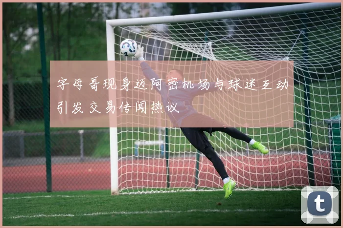 字母哥现身迈阿密机场与球迷互动引发交易传闻热议